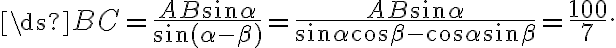 \ds{BC = \frac{AB\sin \alpha}{\sin (\alpha -\beta)} = \frac{AB\sin \alpha}{\sin \alpha \cos \beta - \cos \alpha \sin \beta}= \frac{100}{7}}. \ds{BC = \frac{AB\sin \alpha}{\sin (\alpha -\beta)} = \frac{AB\sin \alpha}{\sin \alpha \cos \beta - \cos \alpha \sin \beta}= \frac{100}{7}}.