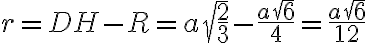 r=DH-R=a \sqrt{\dfrac{2}{3}}-\dfrac{a\sqrt{6}}{4}=\dfrac{a\sqrt{6}}{12}