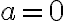 a = 0
