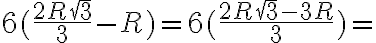 6 (\frac{2 R \sqrt 3}{3} - R)=6 (\frac{2 R \sqrt 3 - 3 R}{3})=