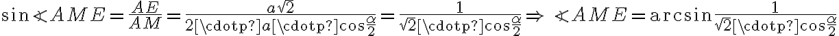 \sin{\angle AME} = \dfrac{AE}{AM} = \dfrac{a\sqrt{2}}{2 \cdotp a \cdotp \cos{\dfrac{\alpha}{2}}} = \dfrac{1}{\sqrt{2} \cdotp \cos{\dfrac{\alpha}{2}}}\Rightarrow\angle AME = \arcsin{\dfrac{1}{\sqrt{2} \cdotp \cos{\dfrac{\alpha}{2}}}}