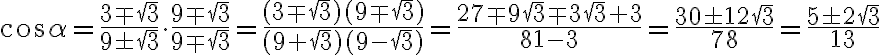 \cos \alpha = \dfrac{3 \mp \sqrt{3} }{ 9 \pm \sqrt{3} } \cdot \dfrac{ 9 \mp \sqrt{3} }{ 9 \mp \sqrt{3} }=\dfrac{ (3 \mp\sqrt{3})(9 \mp \sqrt{3}) }{ (9 + \sqrt{3})(9 - \sqrt{3}) }=\dfrac{ 27 \mp 9\sqrt{3} \mp 3\sqrt{3} +3 }{ 81 - 3 }=\dfrac{30 \pm 12\sqrt{3} }{ 78 }=\dfrac{5 \pm 2\sqrt{3} }{ 13 } \cos \alpha = \dfrac{3 \mp \sqrt{3} }{ 9 \pm \sqrt{3} } \cdot \dfrac{ 9 \mp \sqrt{3} }{ 9 \mp \sqrt{3} }=\dfrac{ (3 \mp\sqrt{3})(9 \mp \sqrt{3}) }{ (9 + \sqrt{3})(9 - \sqrt{3}) }=\dfrac{ 27 \mp 9\sqrt{3} \mp 3\sqrt{3} +3 }{ 81 - 3 }=\dfrac{30 \pm 12\sqrt{3} }{ 78 }=\dfrac{5 \pm 2\sqrt{3} }{ 13 }