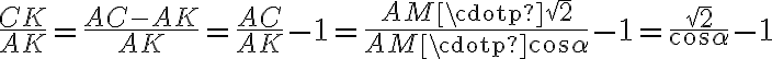 \displaystyle \frac{CK}{AK} = \frac{AC-AK}{AK} = \frac{AC}{AK} - 1 = \frac{AM \cdotp \sqrt{2}}{AM \cdotp \cos{\alpha}}-1 = \frac{\sqrt{2}}{\cos{\alpha}} - 1