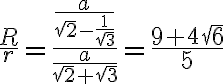 \frac{R}{r} = \frac{\frac{a}{\sqrt{2} - \frac{1}{\sqrt{3}}}}{\frac{a}{\sqrt{2} + \sqrt{3}}} = \frac{9+4\sqrt{6}}{5}