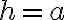h=a h=a